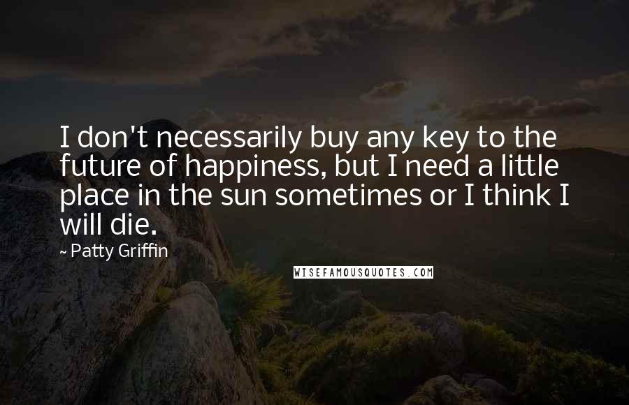 Patty Griffin Quotes: I don't necessarily buy any key to the future of happiness, but I need a little place in the sun sometimes or I think I will die.