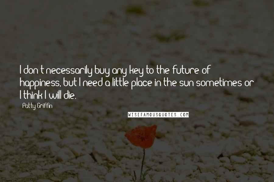 Patty Griffin Quotes: I don't necessarily buy any key to the future of happiness, but I need a little place in the sun sometimes or I think I will die.