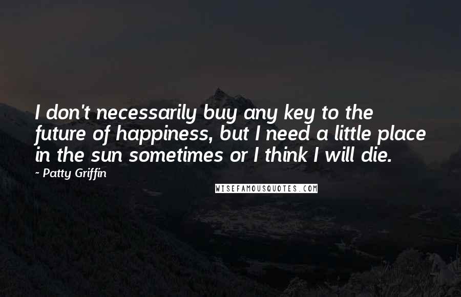 Patty Griffin Quotes: I don't necessarily buy any key to the future of happiness, but I need a little place in the sun sometimes or I think I will die.