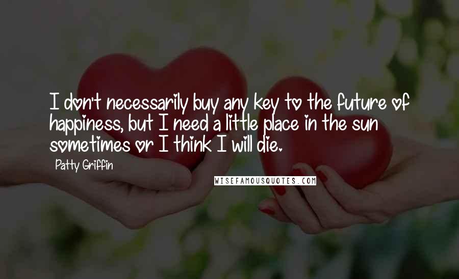 Patty Griffin Quotes: I don't necessarily buy any key to the future of happiness, but I need a little place in the sun sometimes or I think I will die.