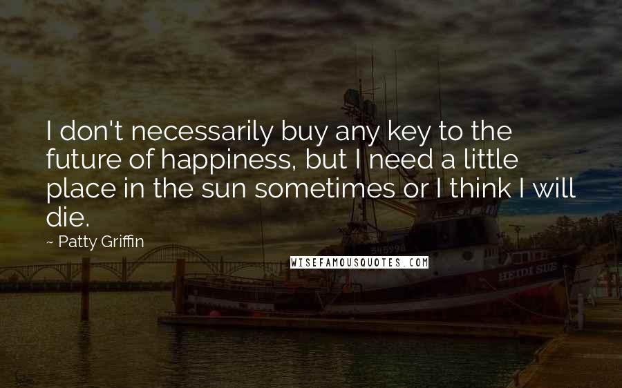 Patty Griffin Quotes: I don't necessarily buy any key to the future of happiness, but I need a little place in the sun sometimes or I think I will die.