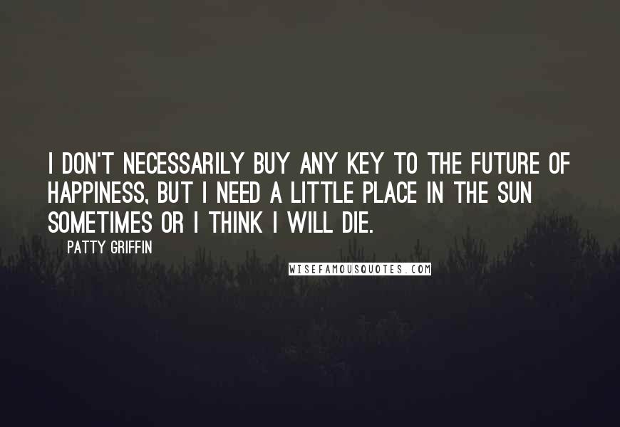 Patty Griffin Quotes: I don't necessarily buy any key to the future of happiness, but I need a little place in the sun sometimes or I think I will die.