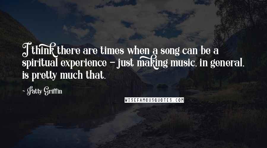 Patty Griffin Quotes: I think there are times when a song can be a spiritual experience - just making music, in general, is pretty much that.