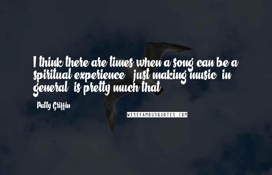 Patty Griffin Quotes: I think there are times when a song can be a spiritual experience - just making music, in general, is pretty much that.