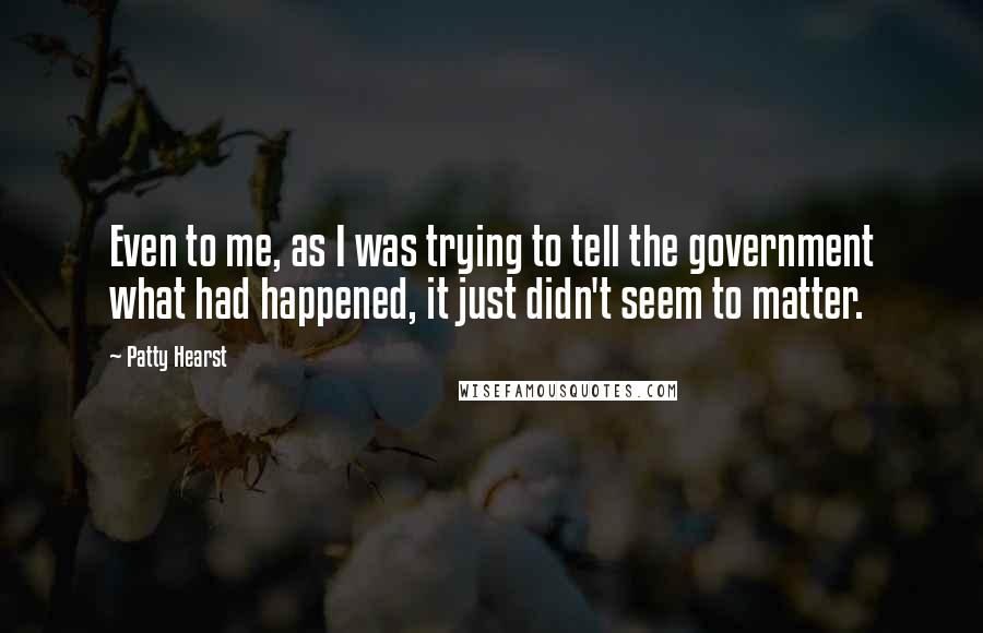 Patty Hearst Quotes: Even to me, as I was trying to tell the government what had happened, it just didn't seem to matter.