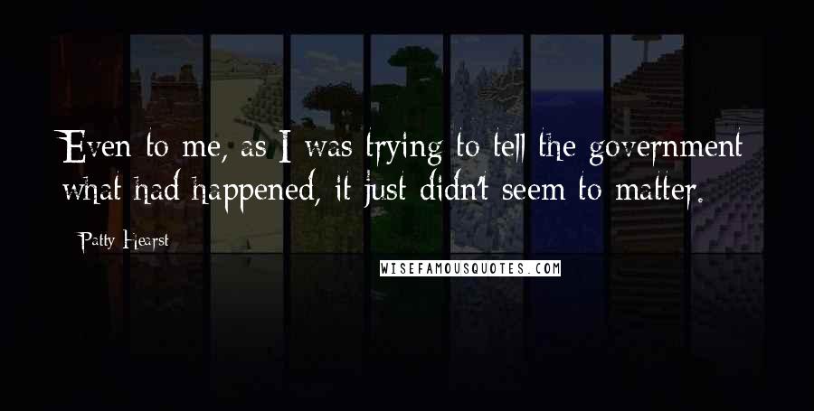 Patty Hearst Quotes: Even to me, as I was trying to tell the government what had happened, it just didn't seem to matter.