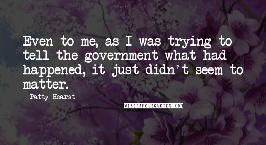 Patty Hearst Quotes: Even to me, as I was trying to tell the government what had happened, it just didn't seem to matter.