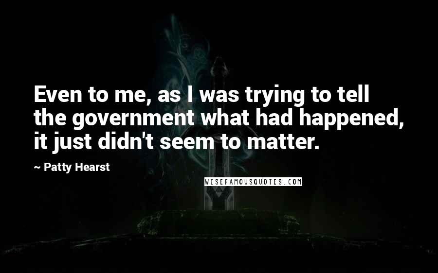 Patty Hearst Quotes: Even to me, as I was trying to tell the government what had happened, it just didn't seem to matter.