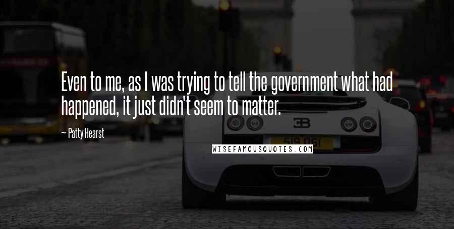 Patty Hearst Quotes: Even to me, as I was trying to tell the government what had happened, it just didn't seem to matter.