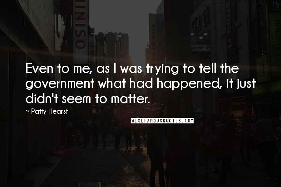 Patty Hearst Quotes: Even to me, as I was trying to tell the government what had happened, it just didn't seem to matter.