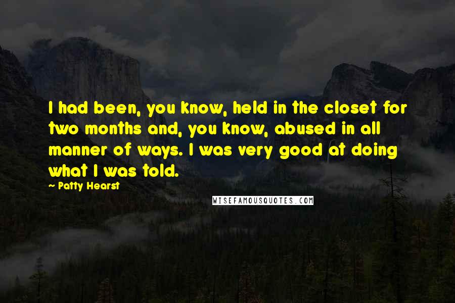 Patty Hearst Quotes: I had been, you know, held in the closet for two months and, you know, abused in all manner of ways. I was very good at doing what I was told.