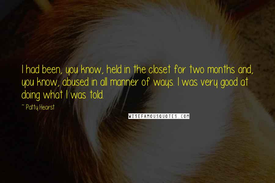 Patty Hearst Quotes: I had been, you know, held in the closet for two months and, you know, abused in all manner of ways. I was very good at doing what I was told.