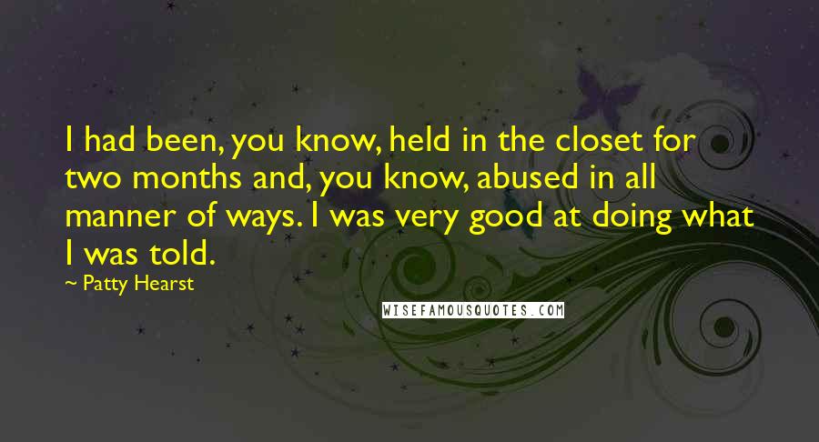 Patty Hearst Quotes: I had been, you know, held in the closet for two months and, you know, abused in all manner of ways. I was very good at doing what I was told.