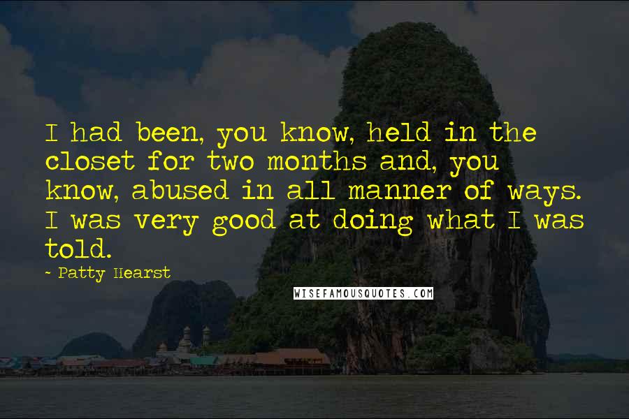 Patty Hearst Quotes: I had been, you know, held in the closet for two months and, you know, abused in all manner of ways. I was very good at doing what I was told.