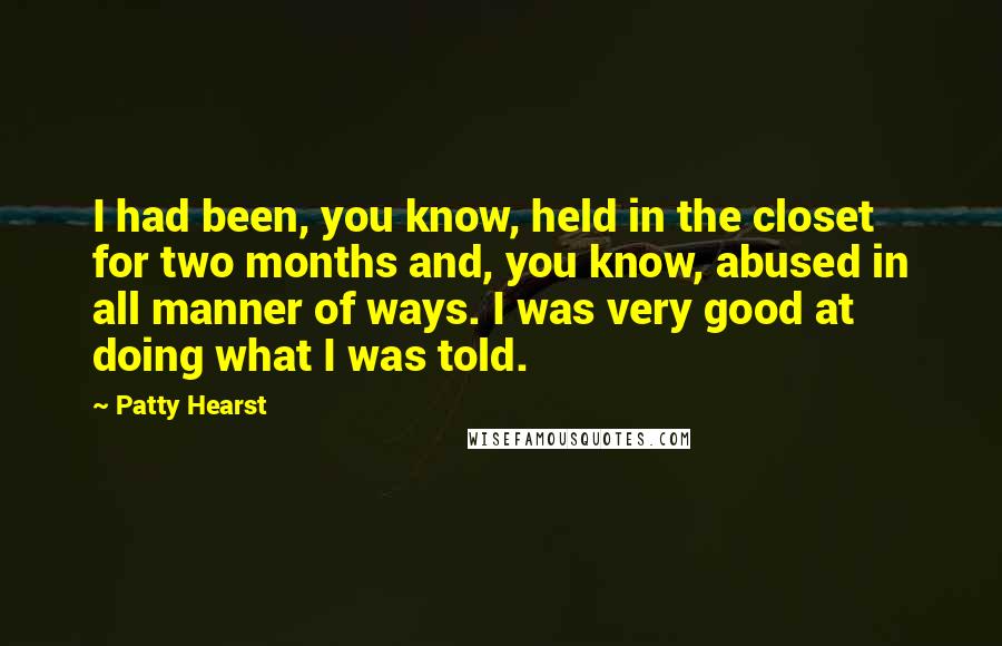 Patty Hearst Quotes: I had been, you know, held in the closet for two months and, you know, abused in all manner of ways. I was very good at doing what I was told.