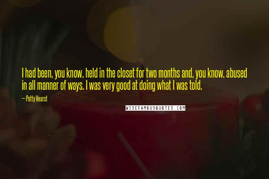 Patty Hearst Quotes: I had been, you know, held in the closet for two months and, you know, abused in all manner of ways. I was very good at doing what I was told.