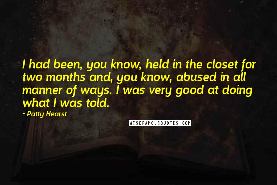 Patty Hearst Quotes: I had been, you know, held in the closet for two months and, you know, abused in all manner of ways. I was very good at doing what I was told.