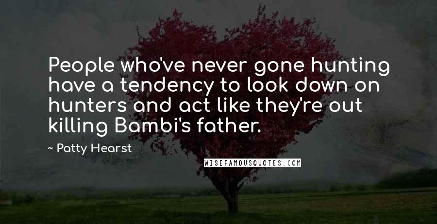 Patty Hearst Quotes: People who've never gone hunting have a tendency to look down on hunters and act like they're out killing Bambi's father.