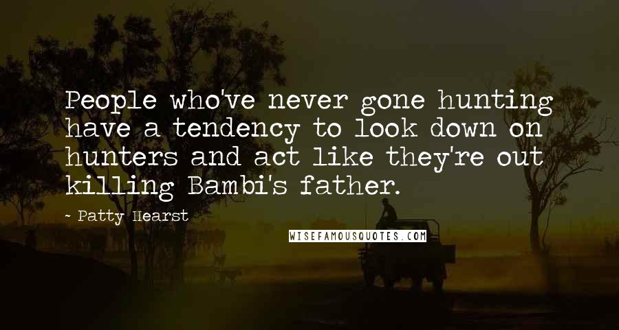 Patty Hearst Quotes: People who've never gone hunting have a tendency to look down on hunters and act like they're out killing Bambi's father.