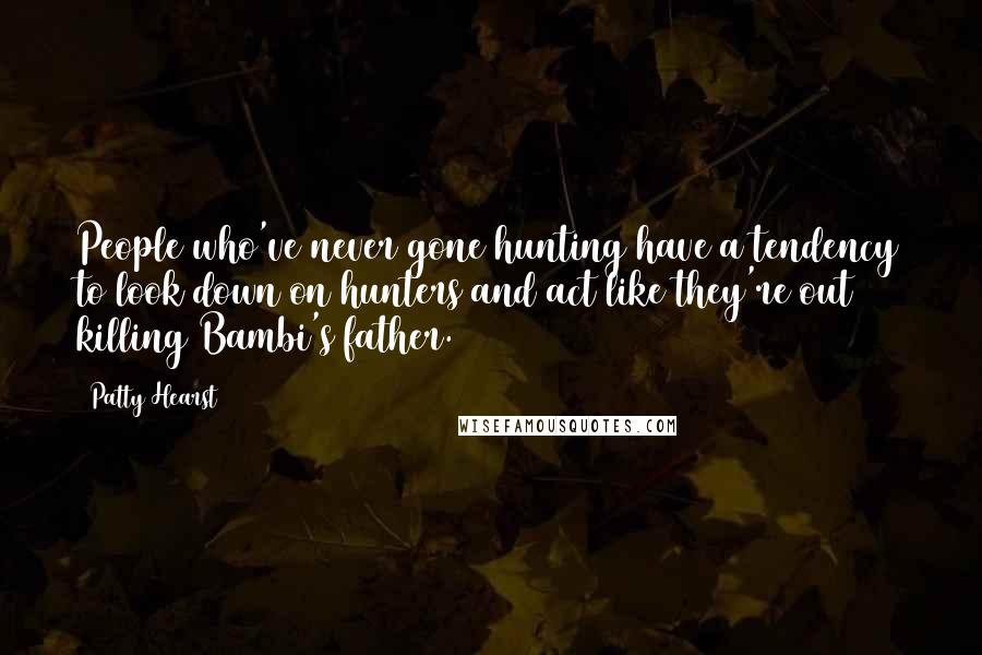 Patty Hearst Quotes: People who've never gone hunting have a tendency to look down on hunters and act like they're out killing Bambi's father.