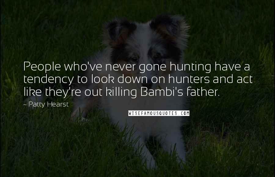 Patty Hearst Quotes: People who've never gone hunting have a tendency to look down on hunters and act like they're out killing Bambi's father.