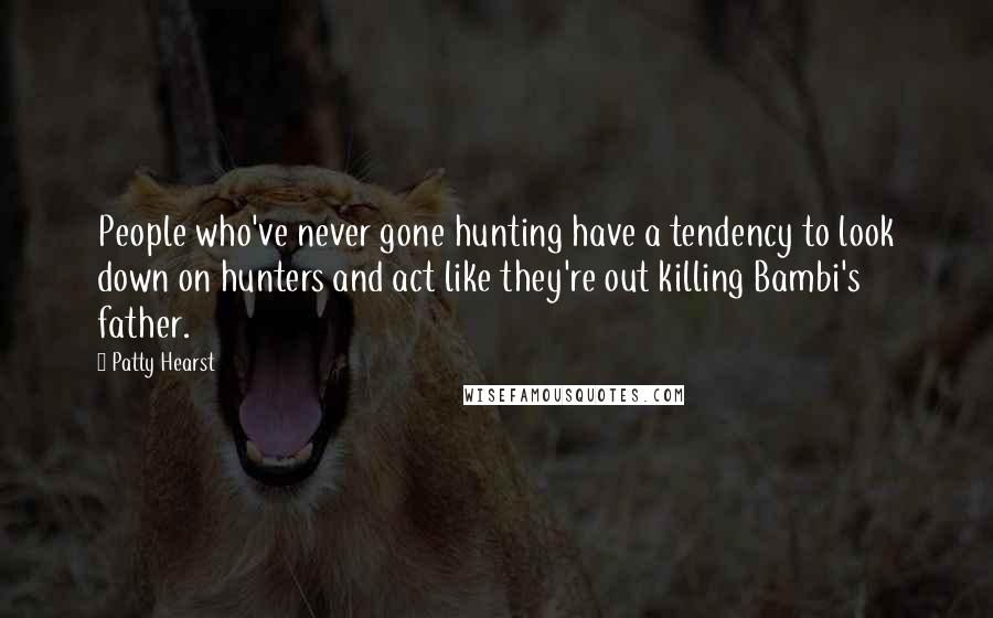 Patty Hearst Quotes: People who've never gone hunting have a tendency to look down on hunters and act like they're out killing Bambi's father.