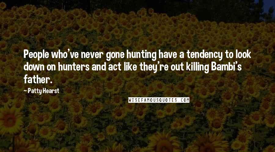 Patty Hearst Quotes: People who've never gone hunting have a tendency to look down on hunters and act like they're out killing Bambi's father.