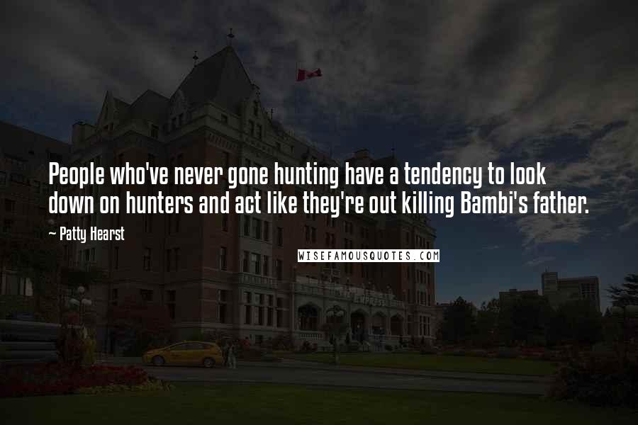 Patty Hearst Quotes: People who've never gone hunting have a tendency to look down on hunters and act like they're out killing Bambi's father.