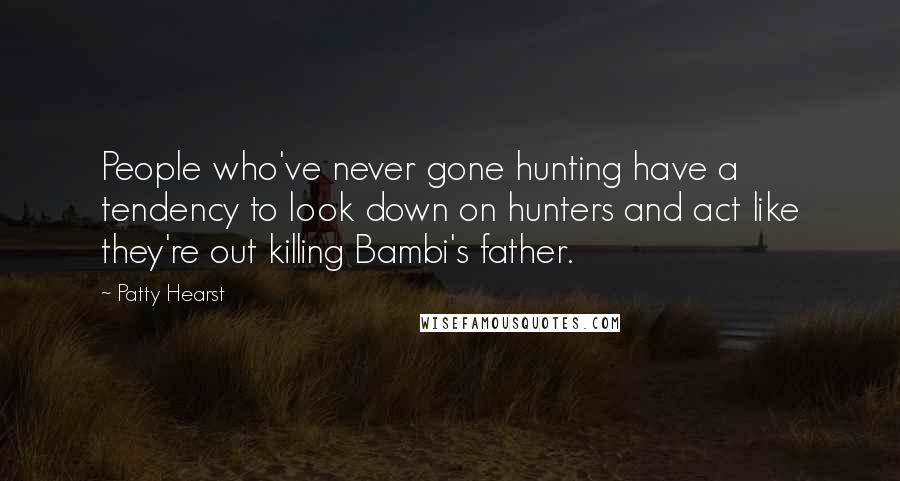 Patty Hearst Quotes: People who've never gone hunting have a tendency to look down on hunters and act like they're out killing Bambi's father.