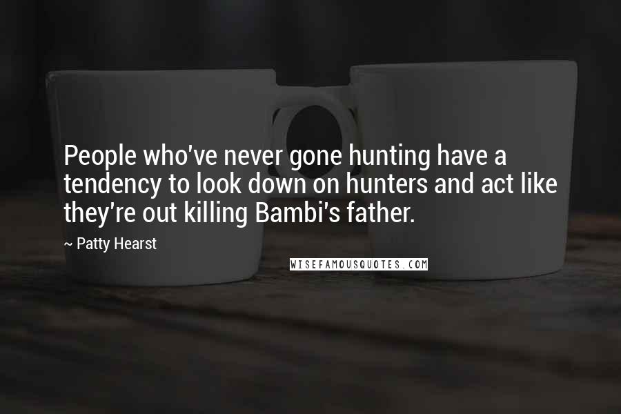 Patty Hearst Quotes: People who've never gone hunting have a tendency to look down on hunters and act like they're out killing Bambi's father.