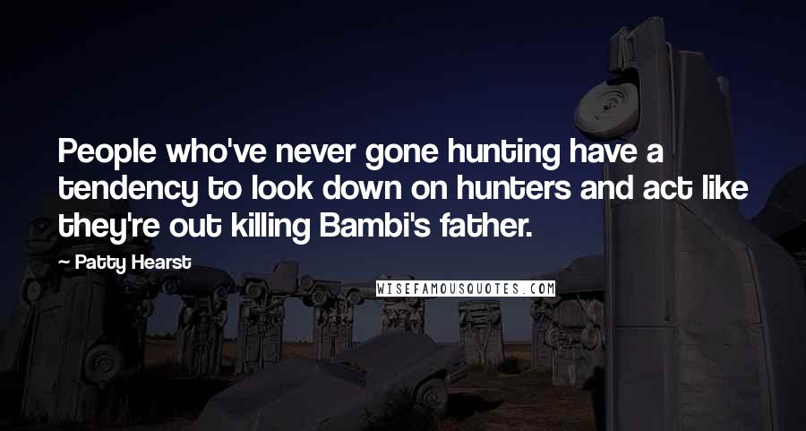 Patty Hearst Quotes: People who've never gone hunting have a tendency to look down on hunters and act like they're out killing Bambi's father.