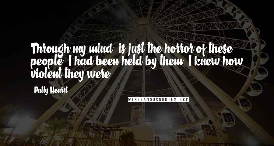 Patty Hearst Quotes: Through my mind, is just the horror of these people. I had been held by them, I knew how violent they were.