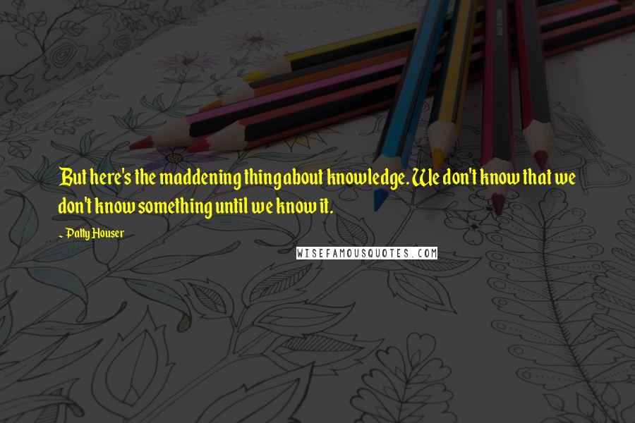 Patty Houser Quotes: But here's the maddening thing about knowledge. We don't know that we don't know something until we know it.