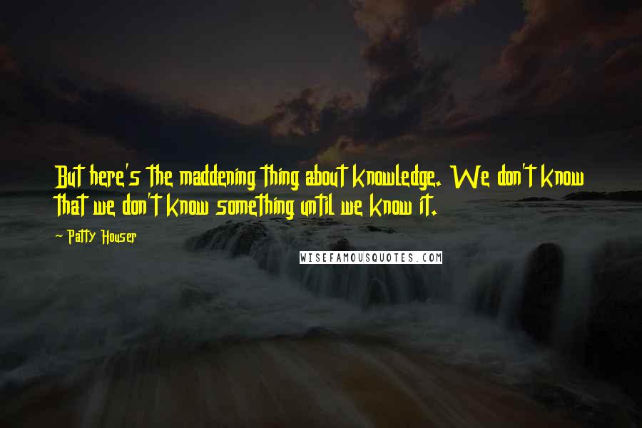 Patty Houser Quotes: But here's the maddening thing about knowledge. We don't know that we don't know something until we know it.