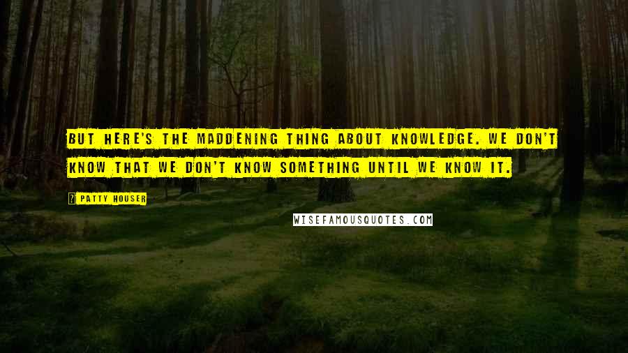 Patty Houser Quotes: But here's the maddening thing about knowledge. We don't know that we don't know something until we know it.