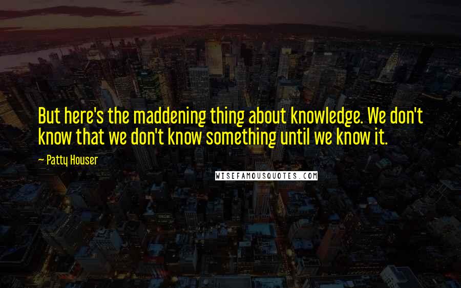 Patty Houser Quotes: But here's the maddening thing about knowledge. We don't know that we don't know something until we know it.
