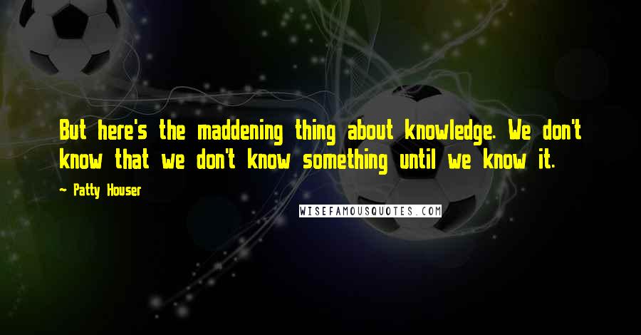 Patty Houser Quotes: But here's the maddening thing about knowledge. We don't know that we don't know something until we know it.