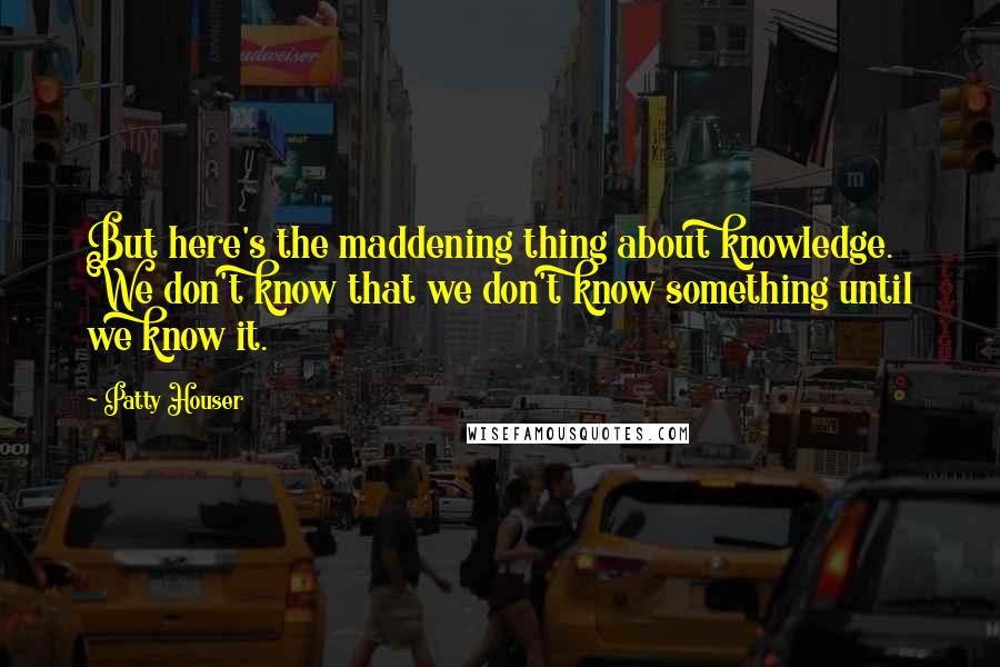Patty Houser Quotes: But here's the maddening thing about knowledge. We don't know that we don't know something until we know it.