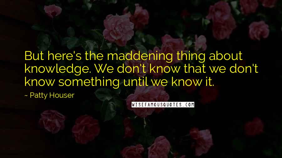 Patty Houser Quotes: But here's the maddening thing about knowledge. We don't know that we don't know something until we know it.