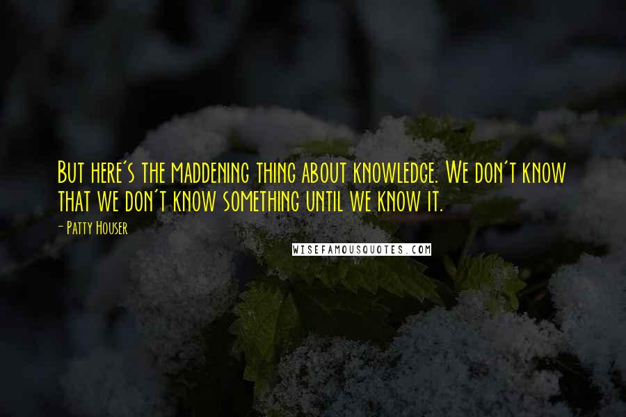 Patty Houser Quotes: But here's the maddening thing about knowledge. We don't know that we don't know something until we know it.