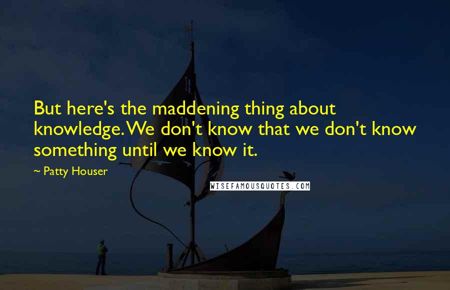 Patty Houser Quotes: But here's the maddening thing about knowledge. We don't know that we don't know something until we know it.
