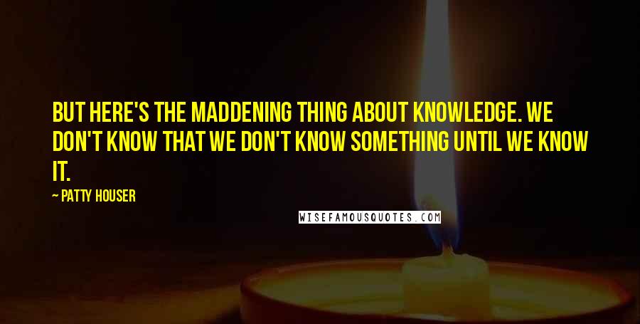 Patty Houser Quotes: But here's the maddening thing about knowledge. We don't know that we don't know something until we know it.