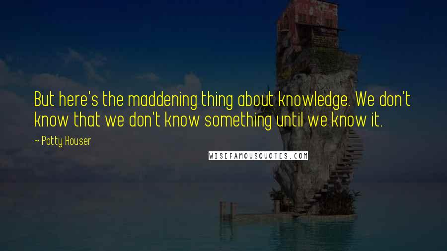 Patty Houser Quotes: But here's the maddening thing about knowledge. We don't know that we don't know something until we know it.