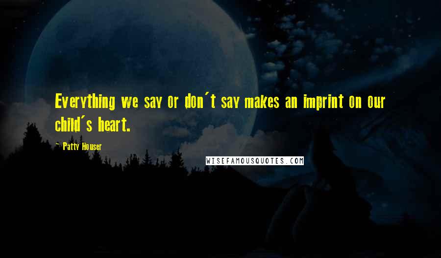 Patty Houser Quotes: Everything we say or don't say makes an imprint on our child's heart.