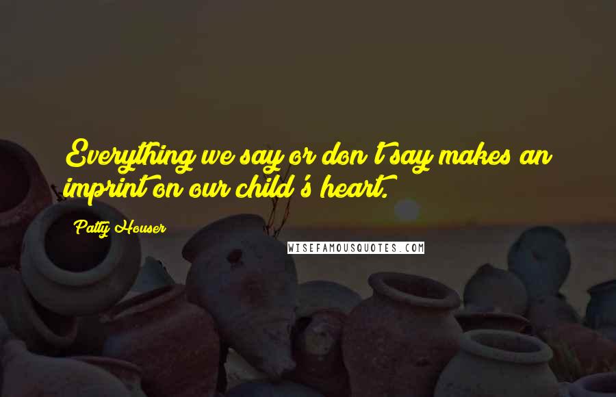 Patty Houser Quotes: Everything we say or don't say makes an imprint on our child's heart.