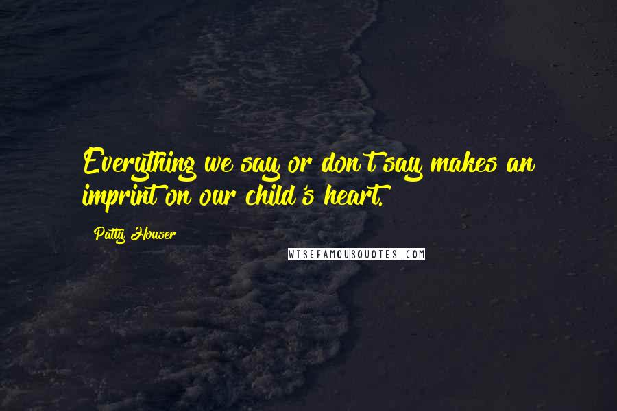 Patty Houser Quotes: Everything we say or don't say makes an imprint on our child's heart.