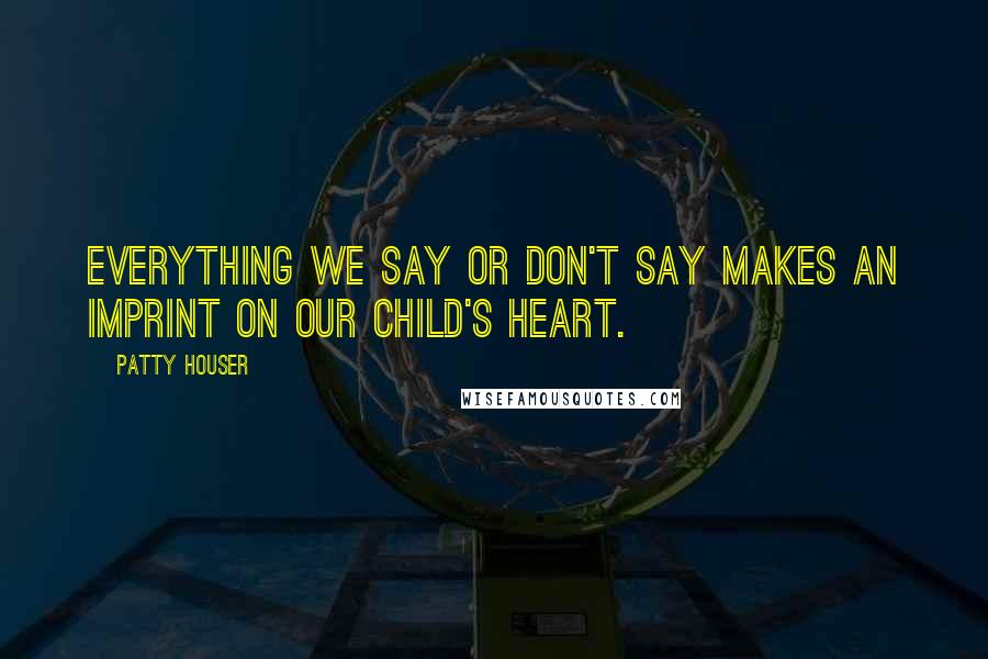 Patty Houser Quotes: Everything we say or don't say makes an imprint on our child's heart.