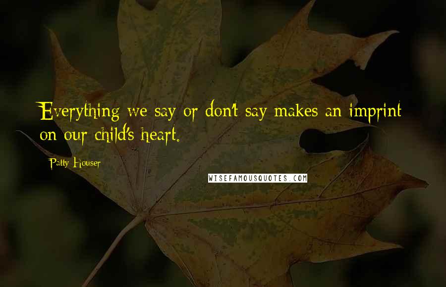 Patty Houser Quotes: Everything we say or don't say makes an imprint on our child's heart.