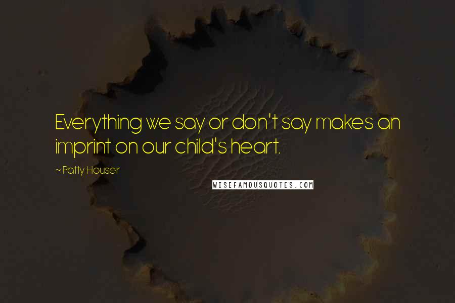 Patty Houser Quotes: Everything we say or don't say makes an imprint on our child's heart.