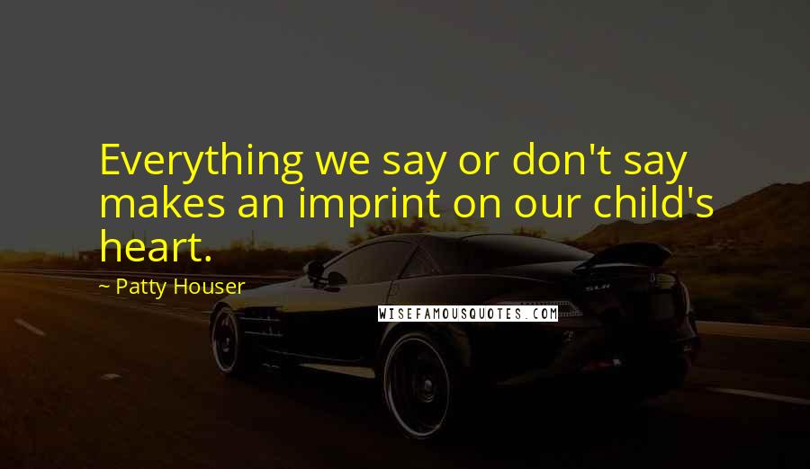 Patty Houser Quotes: Everything we say or don't say makes an imprint on our child's heart.